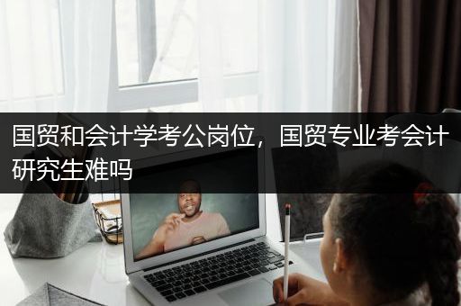 国贸和会计学考公岗位，国贸专业考会计研究生难吗