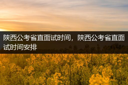 陕西公考省直面试时间，陕西公考省直面试时间安排