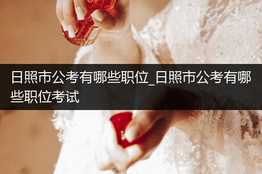日照市公考有哪些职位_日照市公考有哪些职位考试