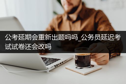 公考延期会重新出题吗吗_公务员延迟考试试卷还会改吗