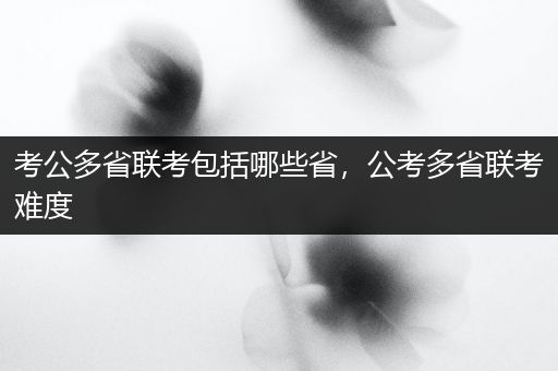 考公多省联考包括哪些省，公考多省联考难度