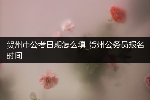 贺州市公考日期怎么填_贺州公务员报名时间