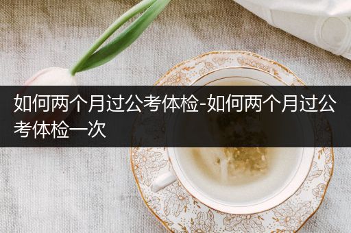 如何两个月过公考体检-如何两个月过公考体检一次