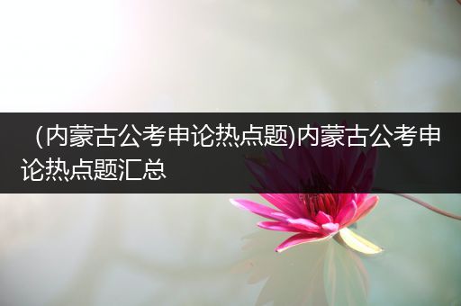 （内蒙古公考申论热点题)内蒙古公考申论热点题汇总