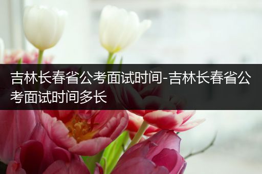 吉林长春省公考面试时间-吉林长春省公考面试时间多长