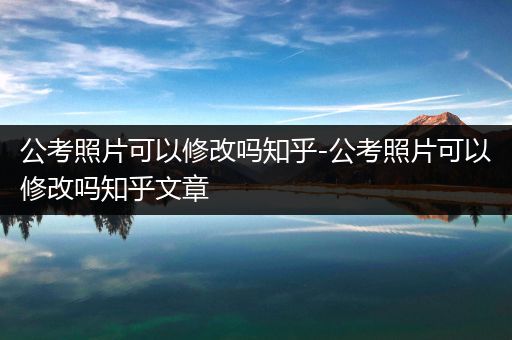 公考照片可以修改吗知乎-公考照片可以修改吗知乎文章
