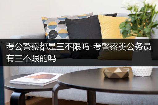 考公警察都是三不限吗-考警察类公务员有三不限的吗