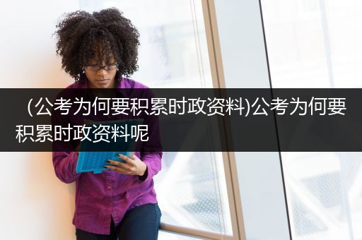 （公考为何要积累时政资料)公考为何要积累时政资料呢
