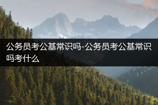 公务员考公基常识吗-公务员考公基常识吗考什么