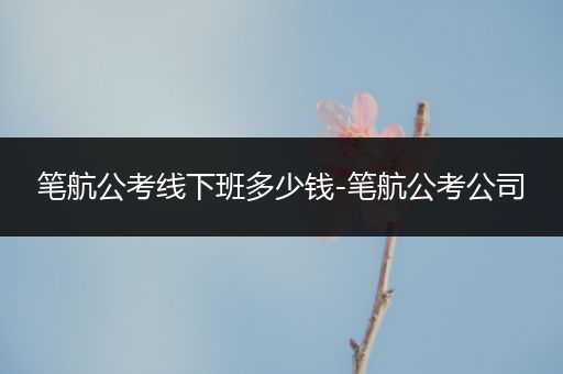 笔航公考线下班多少钱-笔航公考公司