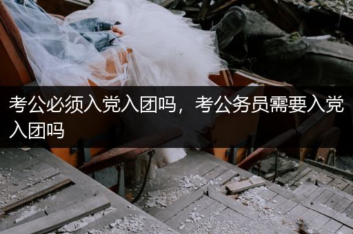 考公必须入党入团吗，考公务员需要入党入团吗