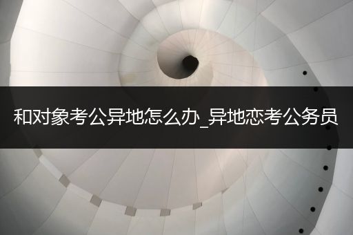 和对象考公异地怎么办_异地恋考公务员