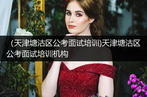 （天津塘沽区公考面试培训)天津塘沽区公考面试培训机构