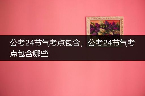 公考24节气考点包含，公考24节气考点包含哪些