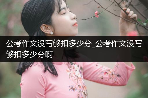 公考作文没写够扣多少分_公考作文没写够扣多少分啊