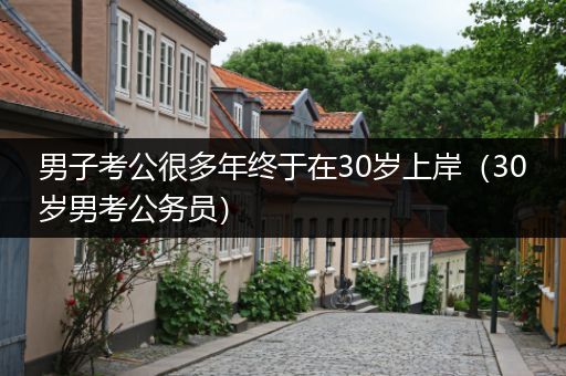 男子考公很多年终于在30岁上岸（30岁男考公务员）
