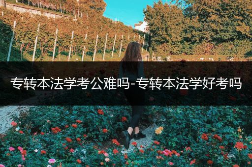 专转本法学考公难吗-专转本法学好考吗