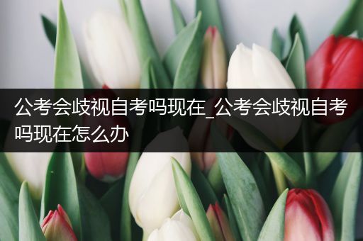 公考会歧视自考吗现在_公考会歧视自考吗现在怎么办
