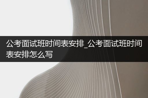 公考面试班时间表安排_公考面试班时间表安排怎么写
