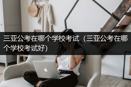 三亚公考在哪个学校考试（三亚公考在哪个学校考试好）