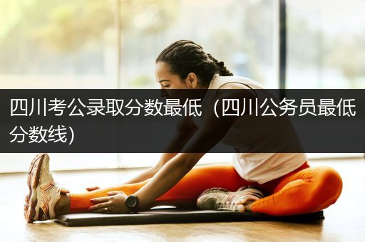 四川考公录取分数最低（四川公务员最低分数线）