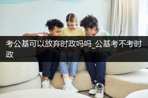 考公基可以放弃时政吗吗_公基考不考时政