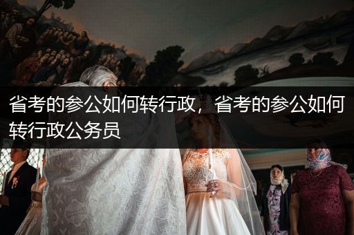 省考的参公如何转行政，省考的参公如何转行政公务员