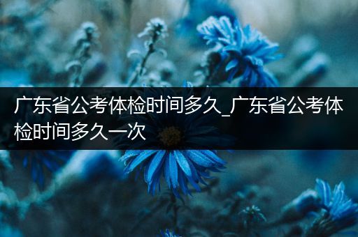 广东省公考体检时间多久_广东省公考体检时间多久一次