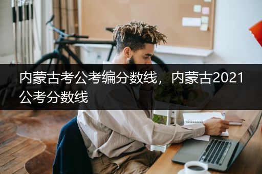 内蒙古考公考编分数线，内蒙古2021公考分数线