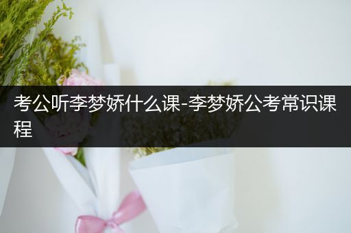 考公听李梦娇什么课-李梦娇公考常识课程