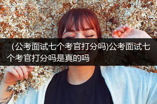 （公考面试七个考官打分吗)公考面试七个考官打分吗是真的吗