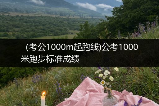 （考公1000m起跑线)公考1000米跑步标准成绩