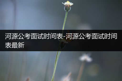 河源公考面试时间表-河源公考面试时间表最新
