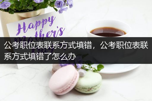 公考职位表联系方式填错，公考职位表联系方式填错了怎么办