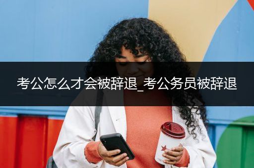 考公怎么才会被辞退_考公务员被辞退