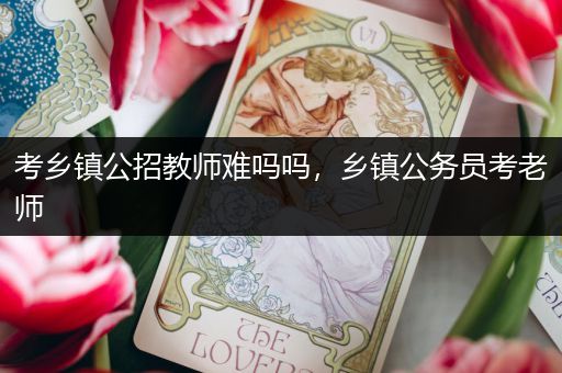 考乡镇公招教师难吗吗，乡镇公务员考老师