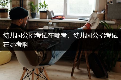 幼儿园公招考试在哪考，幼儿园公招考试在哪考啊