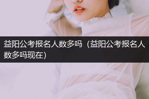 益阳公考报名人数多吗（益阳公考报名人数多吗现在）