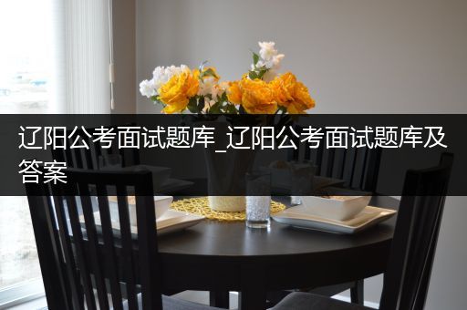 辽阳公考面试题库_辽阳公考面试题库及答案