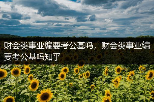 财会类事业编要考公基吗，财会类事业编要考公基吗知乎