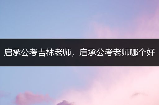 启承公考吉林老师，启承公考老师哪个好