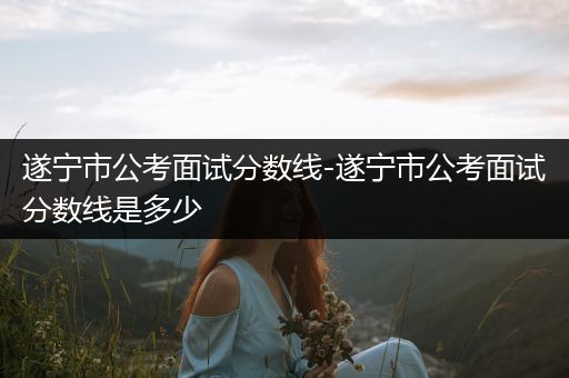 遂宁市公考面试分数线-遂宁市公考面试分数线是多少