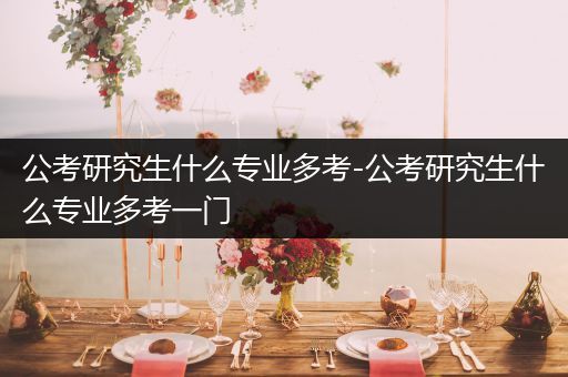 公考研究生什么专业多考-公考研究生什么专业多考一门