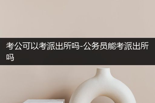 考公可以考派出所吗-公务员能考派出所吗