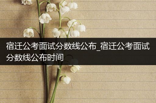 宿迁公考面试分数线公布_宿迁公考面试分数线公布时间