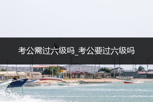 考公需过六级吗_考公要过六级吗