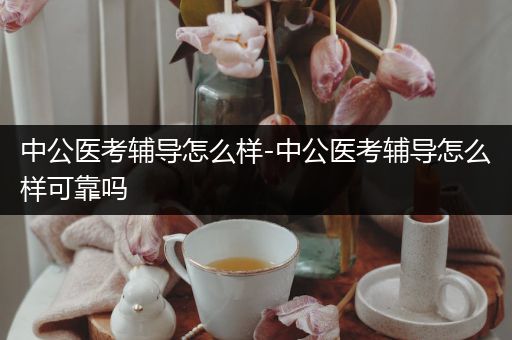 中公医考辅导怎么样-中公医考辅导怎么样可靠吗