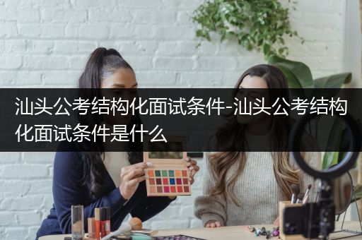 汕头公考结构化面试条件-汕头公考结构化面试条件是什么