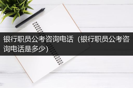 银行职员公考咨询电话（银行职员公考咨询电话是多少）