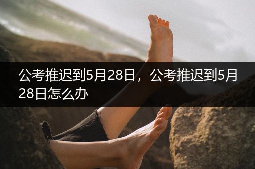 公考推迟到5月28日，公考推迟到5月28日怎么办